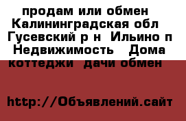 продам или обмен - Калининградская обл., Гусевский р-н, Ильино п. Недвижимость » Дома, коттеджи, дачи обмен   